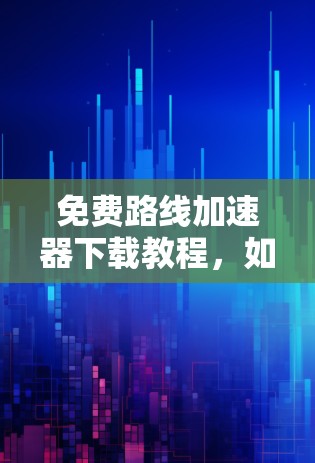 免费路线加速器下载教程，如何高效提升通信性能