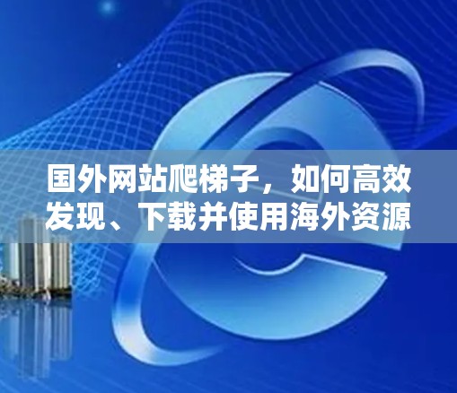 国外网站爬梯子，如何高效发现、下载并使用海外资源