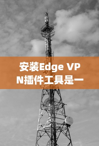 安装Edge VPN插件工具是一个系统性的过程，需要仔细规划和操作。以下是一步步的指南，帮助你顺利安装并使用Edge VPN