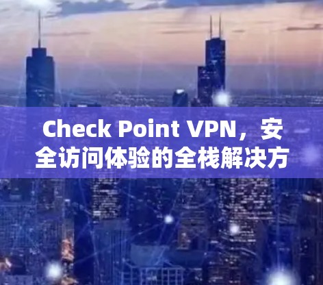 Check Point VPN，安全访问体验的全栈解决方案