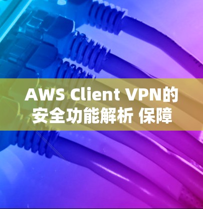 AWS Client VPN的安全功能解析 保障云端安全的利器