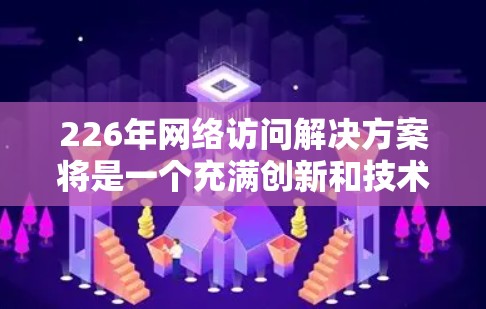 226年网络访问解决方案将是一个充满创新和技术发展的时代，结合了区块链、AI、5G、隐私保护、响应式设计、跨平台访问、安全威胁应对以及智能设备等多方面的技术。以下是该领域的详细分析和建议