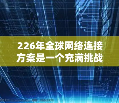 226年全球网络连接方案是一个充满挑战和机遇的未来，尤其是在技术、能源、隐私、生态系统和基础设施等方面。以下是一个综合性的全球网络连接方案框架，旨在帮助构建一个更智能、更高效、更安全的全球网络体系