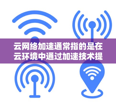 云网络加速通常指的是在云环境中通过加速技术提升网络带宽利用率、减少延迟或提高性能的方法。它主要应用于云服务器、数据存储、无线网络等场景，通过优化网络配置和资源分配，提升网络性能并降低成本