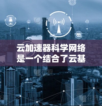 云加速器科学网络是一个结合了云基础设施和科学网络的技术体系，旨在通过加速特定计算和数据处理能力，支持更复杂的科学研究和网络应用。以下是对该概念的详细分析