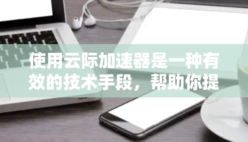 使用云际加速器是一种有效的技术手段，帮助你提升网页和视频的加载速度和质量。以下是一步步的使用教程，帮助你顺利应用该工具