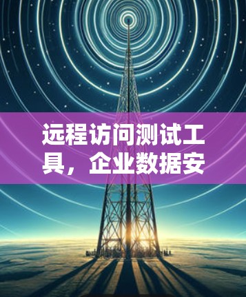 远程访问测试工具，企业数据安全的强力卫士