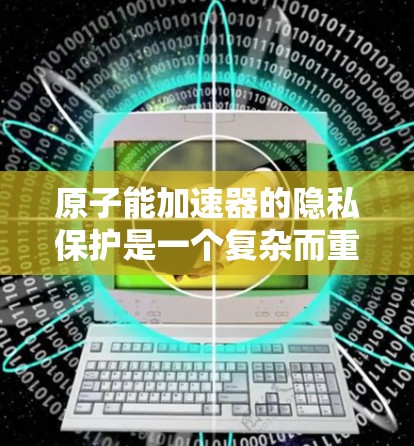 原子能加速器的隐私保护是一个复杂而重要的议题，涉及技术、安全和国际合作等多个方面。以下是对这一问题的详细分析和建议