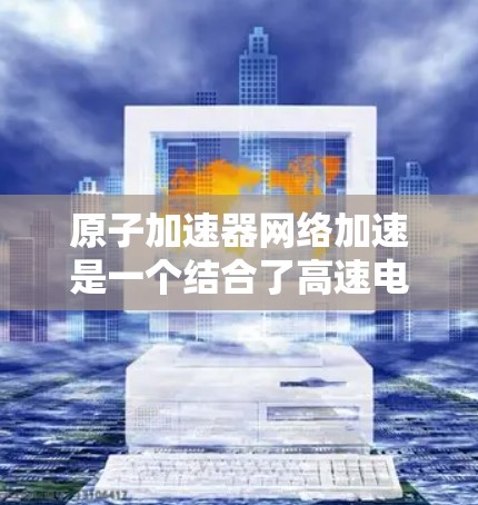 原子加速器网络加速是一个结合了高速电子束加速和互联网技术的复杂领域，其应用前景广阔。以下是对这一领域的简要总结和探索