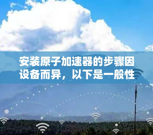 安装原子加速器的步骤因设备而异，以下是一般性的指导，但请根据你的具体设备进行调整