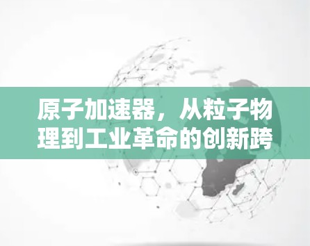 原子加速器，从粒子物理到工业革命的创新跨越