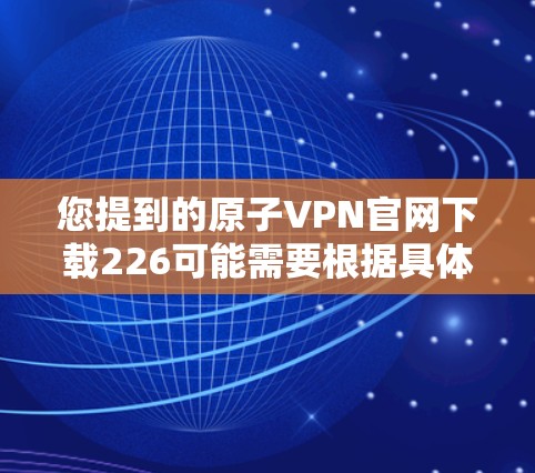 您提到的原子VPN官网下载226可能需要根据具体的版本和时间来确认。原子VPN提供多个版本，通常包括免费版、试用版和正式版。226年可能是指某个时间点的正式版