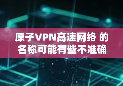 原子VPN高速网络 的名称可能有些不准确或专业术语，因此我需要进行一些合理的解释和调整。以下是一些可能的解释和内容