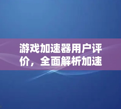 游戏加速器用户评价，全面解析加速效果与使用体验