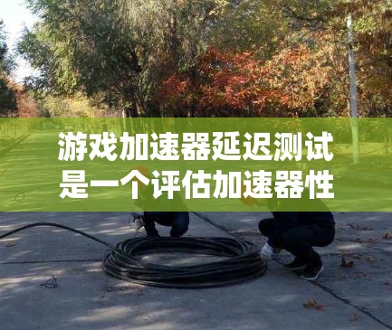游戏加速器延迟测试是一个评估加速器性能的有效方法，帮助开发者优化游戏配置以提升游戏体验。以下是对延迟测试步骤的详细解释和注意事项