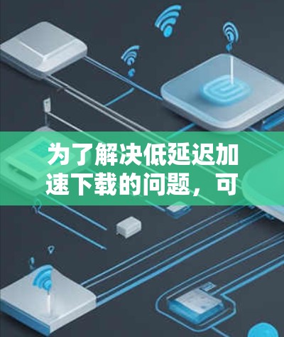 为了解决低延迟加速下载的问题，可以按照以下步骤进行处理